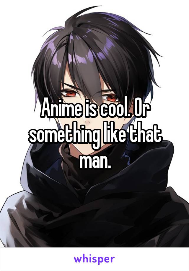 Anime is cool. Or something like that man.
