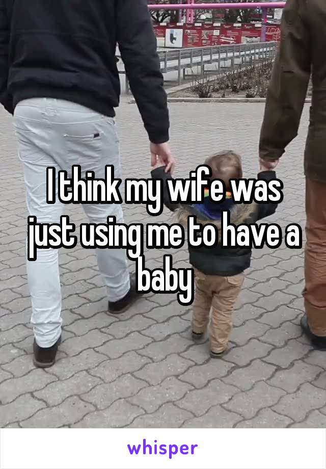I think my wife was just using me to have a baby