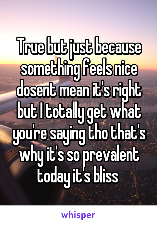 True but just because something feels nice dosent mean it's right but I totally get what you're saying tho that's why it's so prevalent today it's bliss 