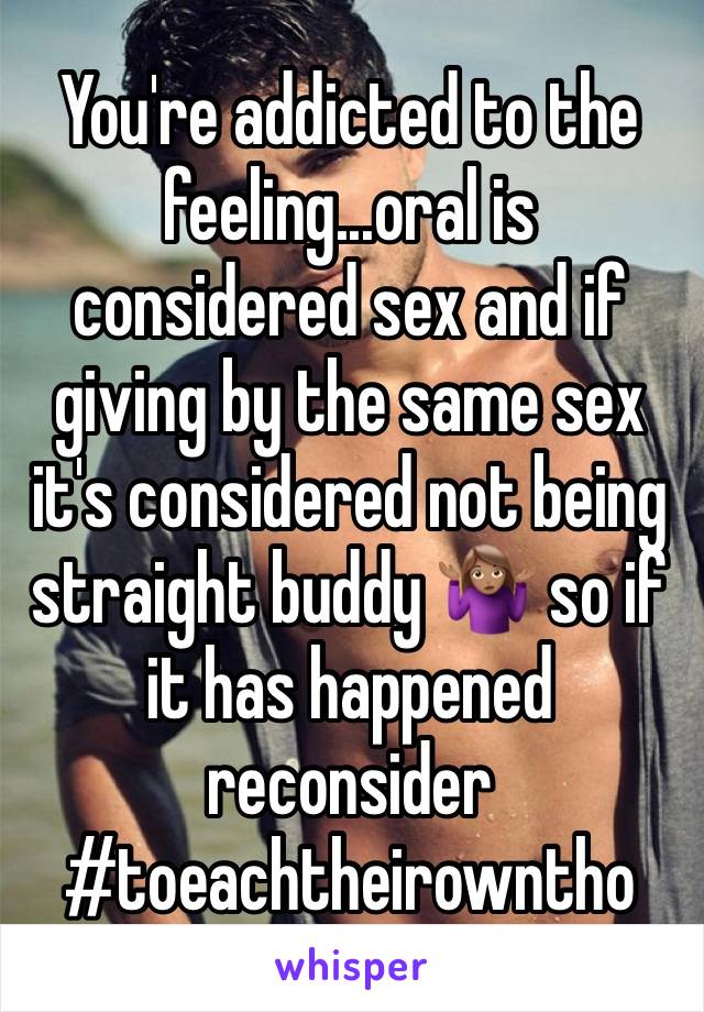 You're addicted to the feeling...oral is considered sex and if giving by the same sex it's considered not being straight buddy 🤷🏽‍♀️ so if it has happened reconsider 
#toeachtheirowntho