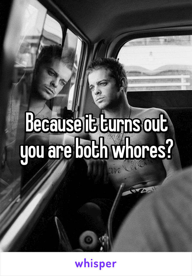 Because it turns out you are both whores?