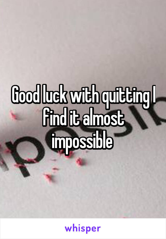 Good luck with quitting I find it almost impossible 