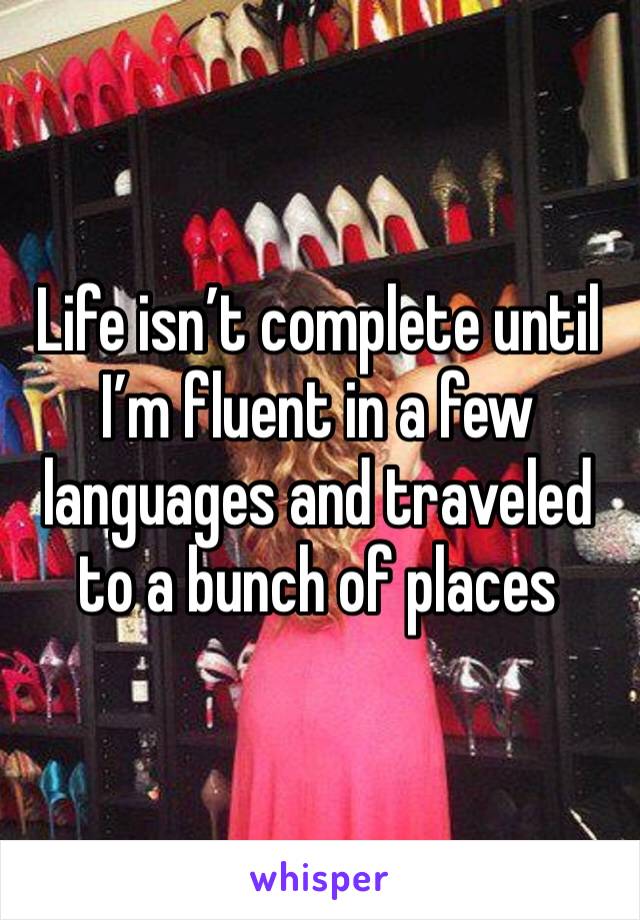 Life isn’t complete until I’m fluent in a few languages and traveled to a bunch of places 