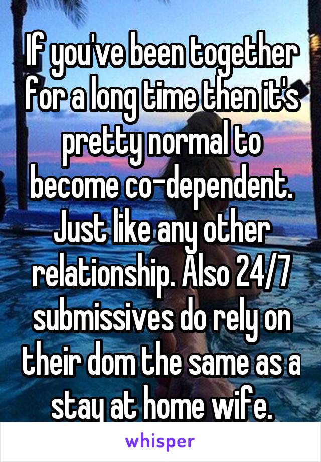 If you've been together for a long time then it's pretty normal to become co-dependent. Just like any other relationship. Also 24/7 submissives do rely on their dom the same as a stay at home wife.