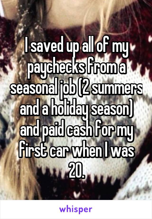 I saved up all of my paychecks from a seasonal job (2 summers and a holiday season) and paid cash for my first car when I was 20.
