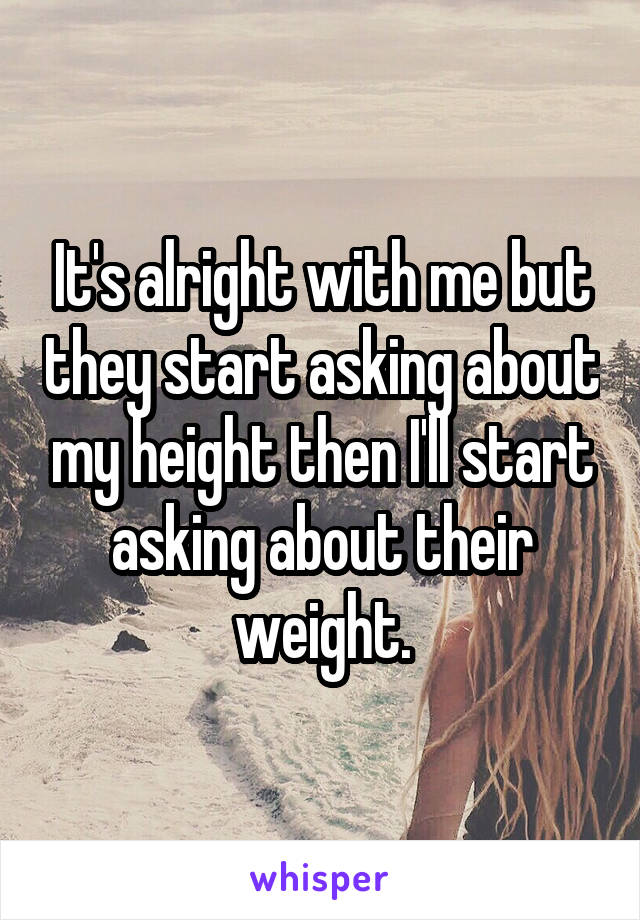 It's alright with me but they start asking about my height then I'll start asking about their weight.