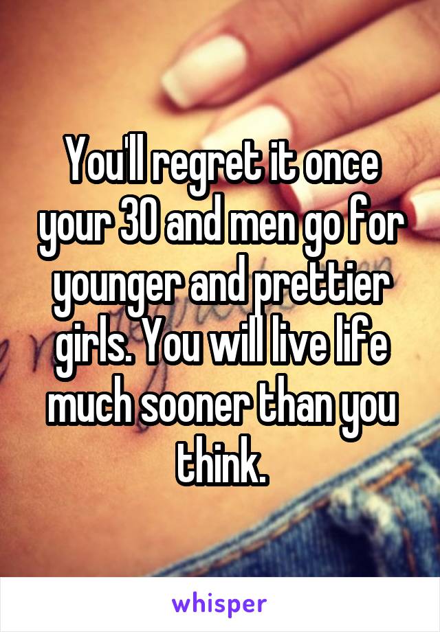 You'll regret it once your 30 and men go for younger and prettier girls. You will live life much sooner than you think.