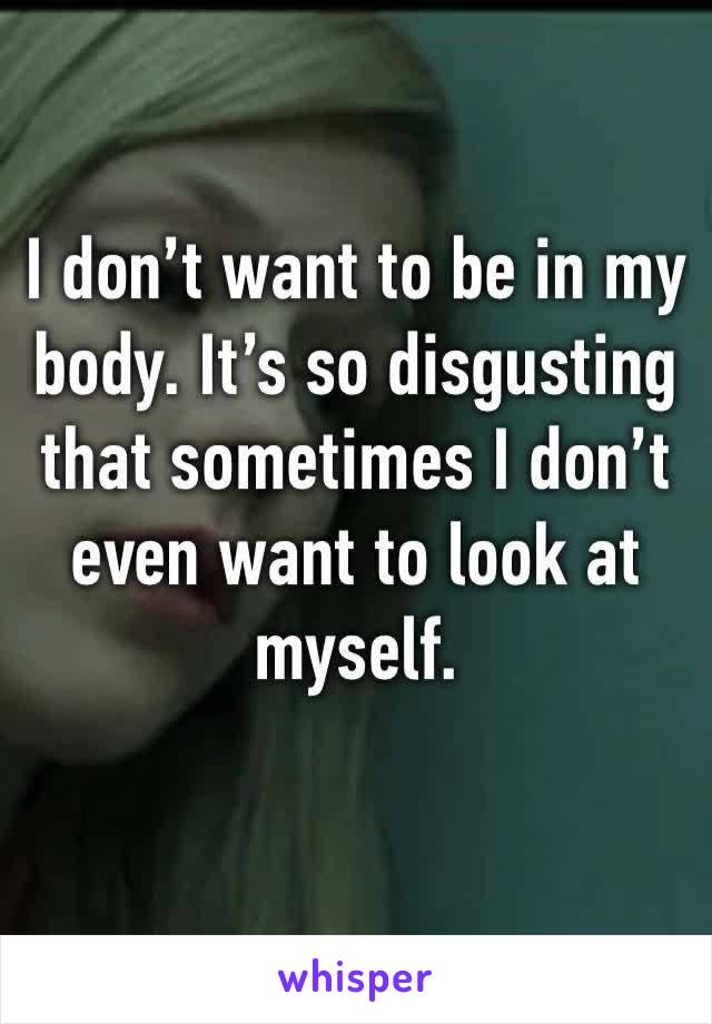 I don’t want to be in my body. It’s so disgusting that sometimes I don’t even want to look at myself. 