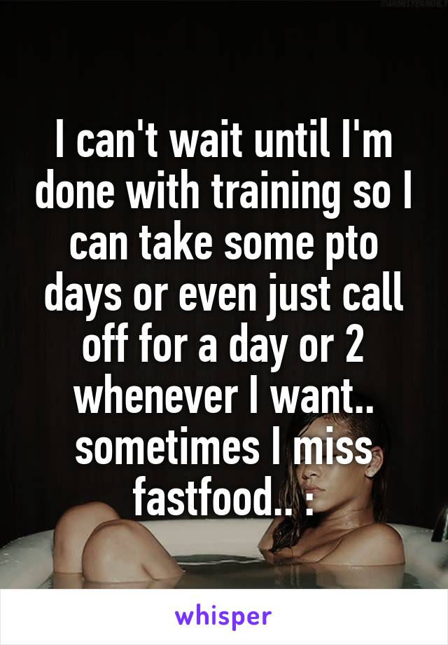 I can't wait until I'm done with training so I can take some pto days or even just call off for a day or 2 whenever I want.. sometimes I miss fastfood.. :\