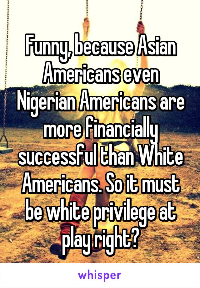 Funny, because Asian Americans even Nigerian Americans are more financially successful than White Americans. So it must be white privilege at play right?