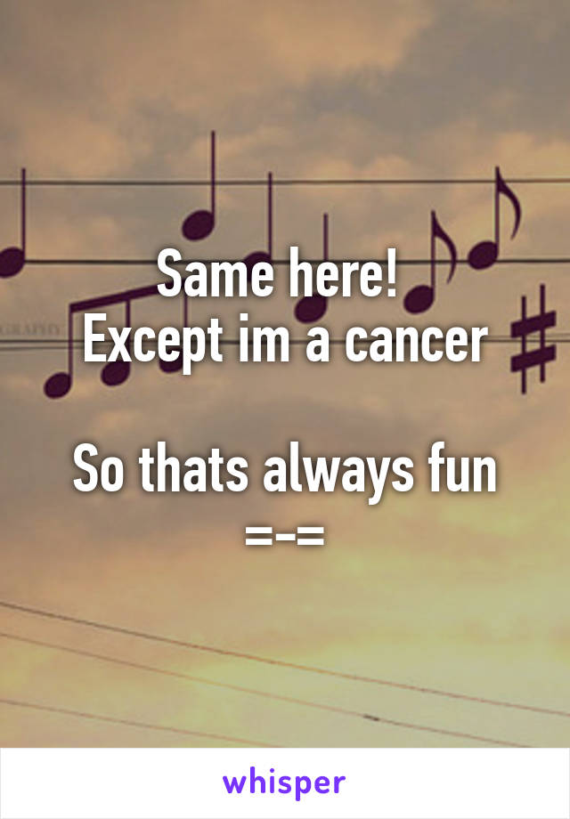 Same here! 
Except im a cancer

So thats always fun
=-=