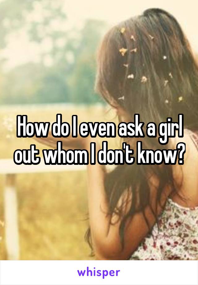 How do I even ask a girl out whom I don't know?