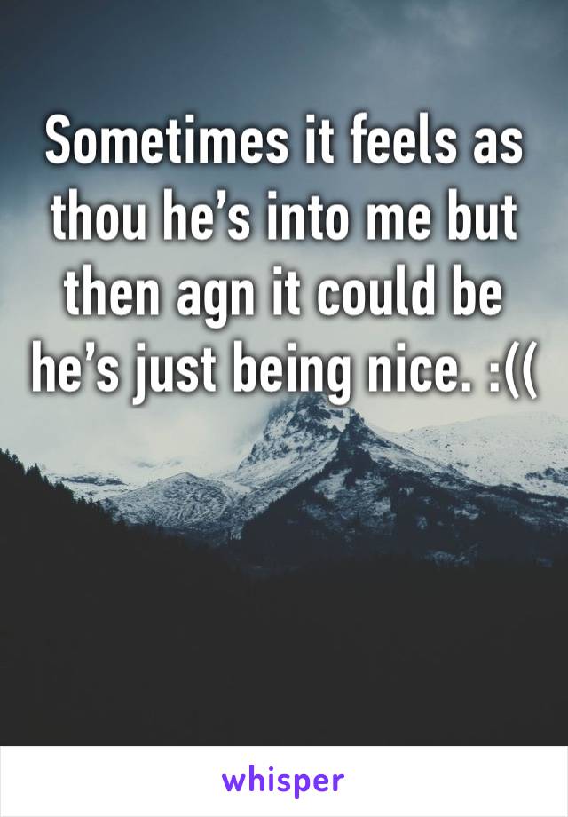 Sometimes it feels as thou he’s into me but then agn it could be he’s just being nice. :((