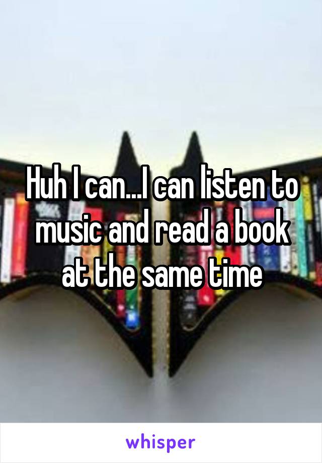 Huh I can...I can listen to music and read a book at the same time