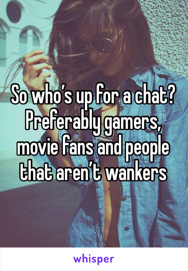 So who’s up for a chat? Preferably gamers, movie fans and people that aren’t wankers