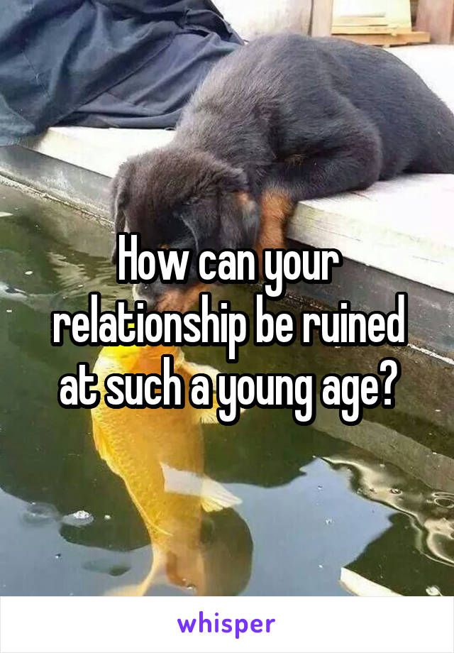 How can your relationship be ruined at such a young age?