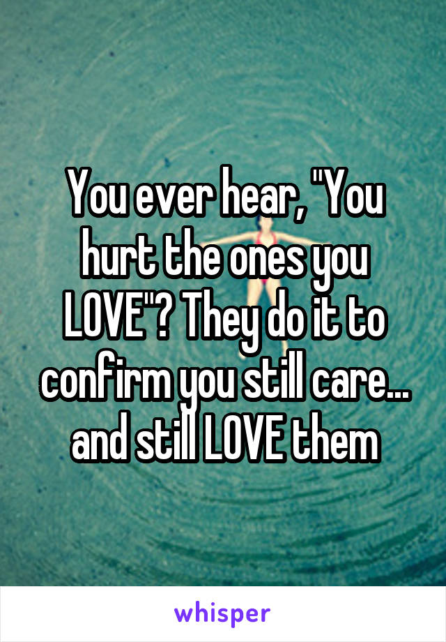 You ever hear, "You hurt the ones you LOVE"? They do it to confirm you still care... and still LOVE them
