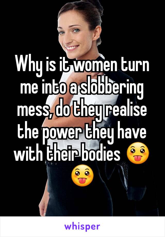 Why is it women turn me into a slobbering mess, do they realise the power they have with their bodies 😛😛