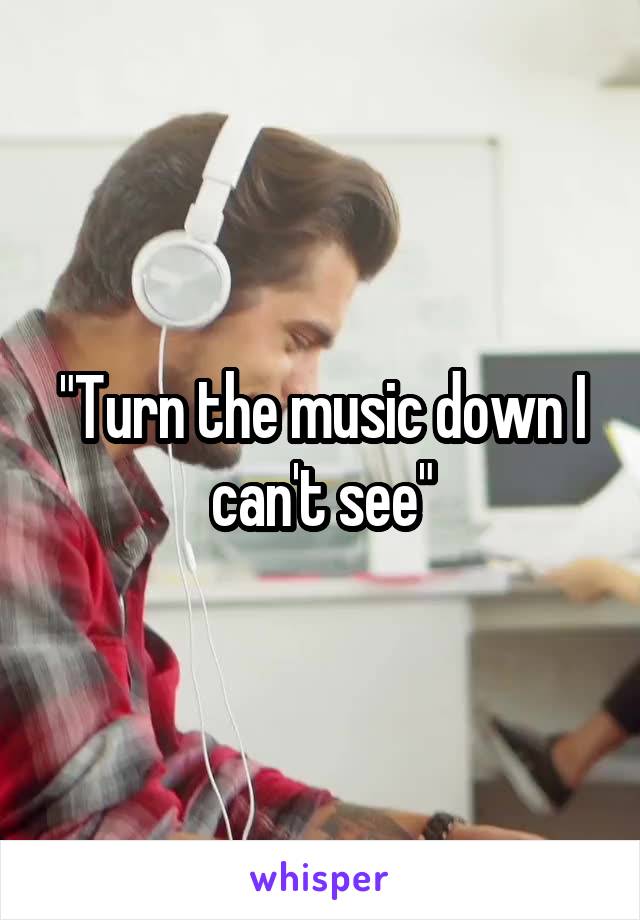 "Turn the music down I can't see"