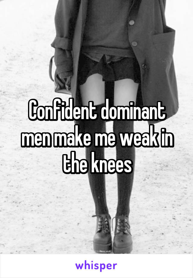Confident dominant men make me weak in the knees