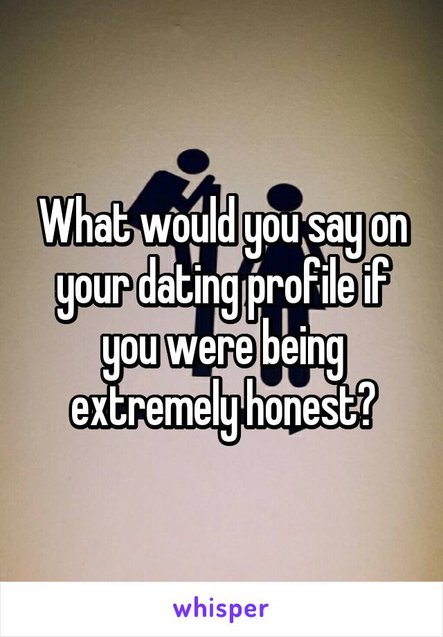 What would you say on your dating profile if you were being extremely honest?