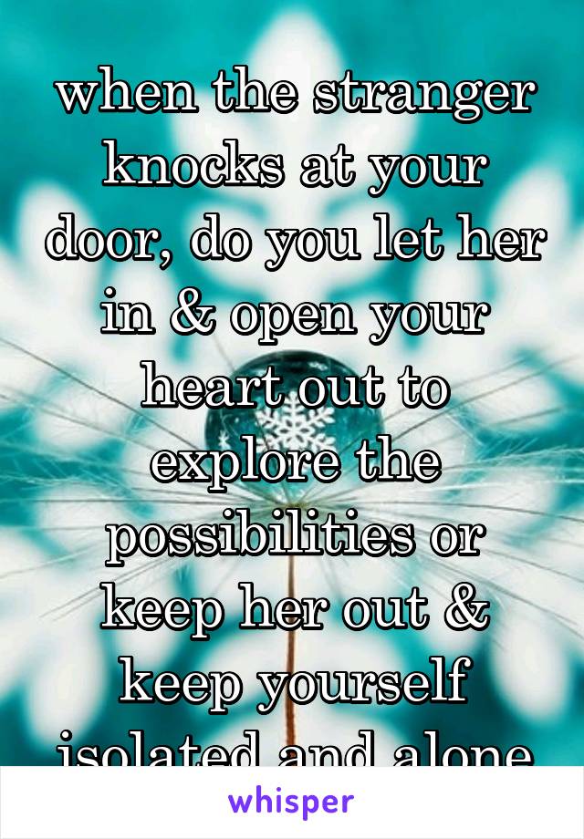 when the stranger knocks at your door, do you let her in & open your heart out to explore the possibilities or keep her out & keep yourself isolated and alone