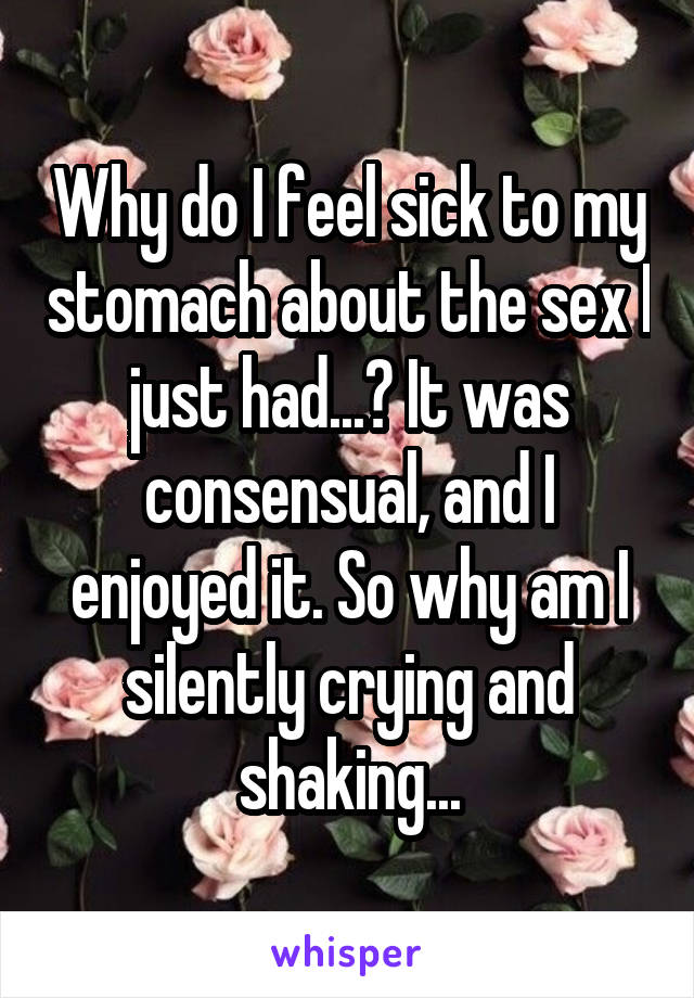 Why do I feel sick to my stomach about the sex I just had...? It was consensual, and I enjoyed it. So why am I silently crying and shaking...