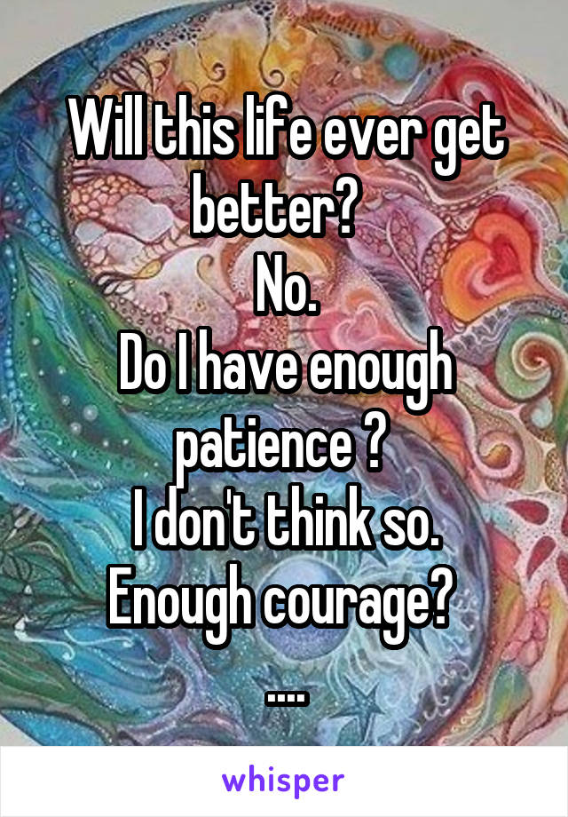 Will this life ever get better?  
No.
Do I have enough patience ? 
I don't think so.
Enough courage? 
....