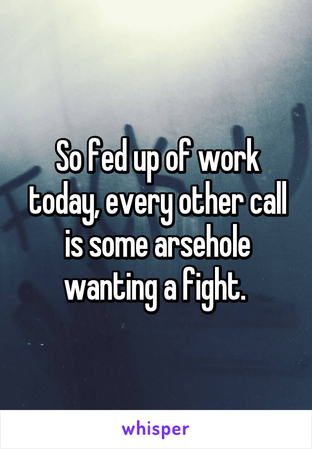 So fed up of work today, every other call is some arsehole wanting a fight. 