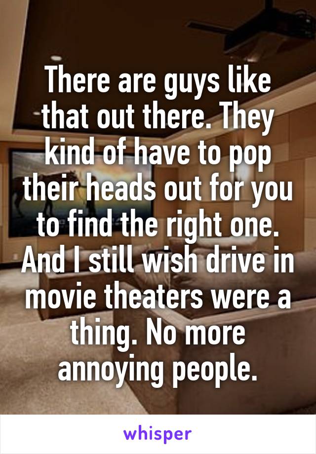 There are guys like that out there. They kind of have to pop their heads out for you to find the right one. And I still wish drive in movie theaters were a thing. No more annoying people.
