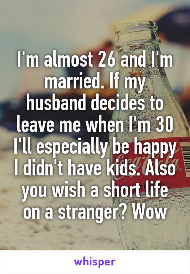 I'm almost 26 and I'm married. If my husband decides to leave me when I'm 30 I'll especially be happy I didn't have kids. Also you wish a short life on a stranger? Wow