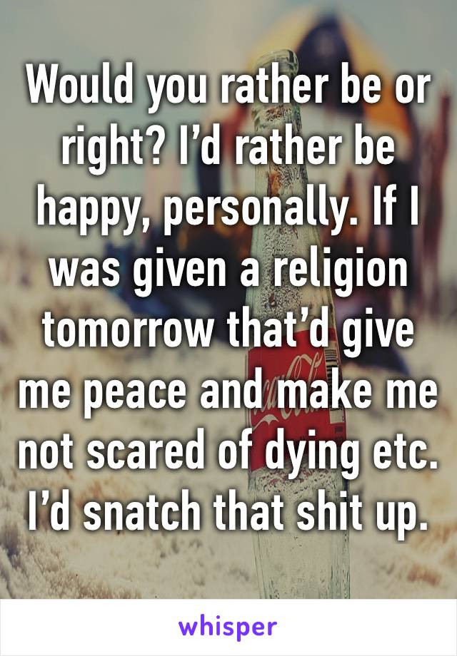 Would you rather be or right? I’d rather be happy, personally. If I was given a religion tomorrow that’d give me peace and make me not scared of dying etc. I’d snatch that shit up.