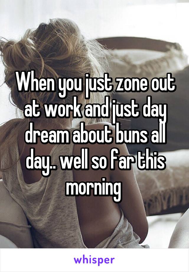 When you just zone out at work and just day dream about buns all day.. well so far this morning 