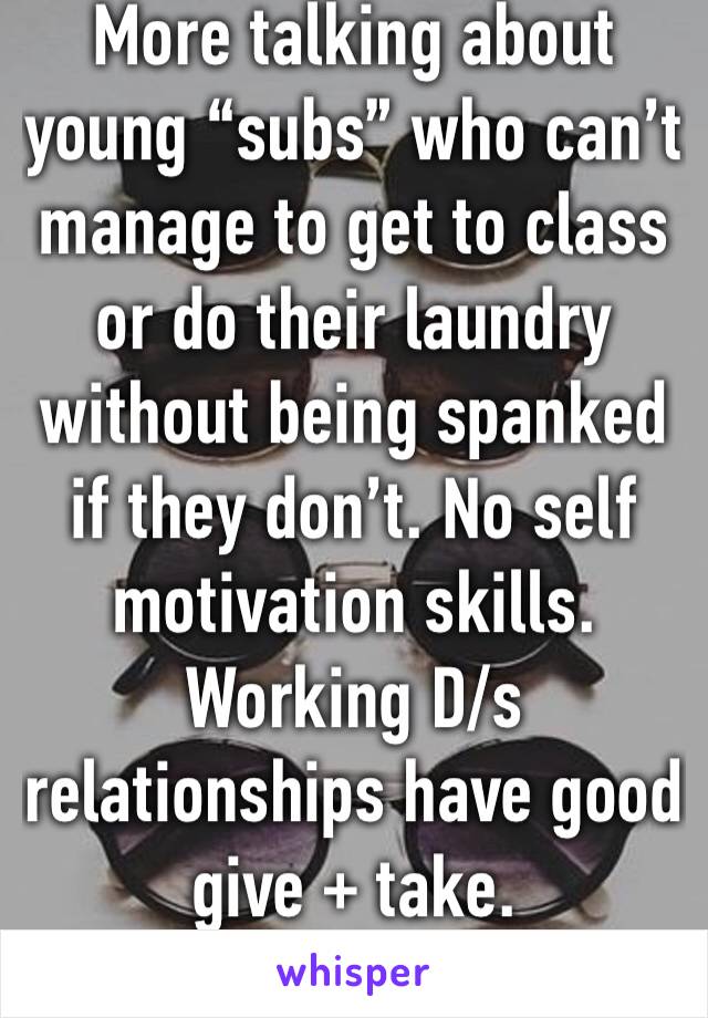 More talking about young “subs” who can’t manage to get to class or do their laundry without being spanked if they don’t. No self motivation skills. Working D/s relationships have good give + take. 