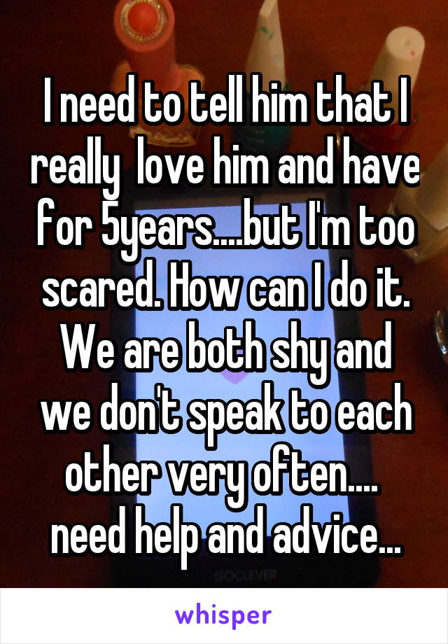 I need to tell him that I really  love him and have for 5years....but I'm too scared. How can I do it. We are both shy and we don't speak to each other very often.... 
need help and advice...