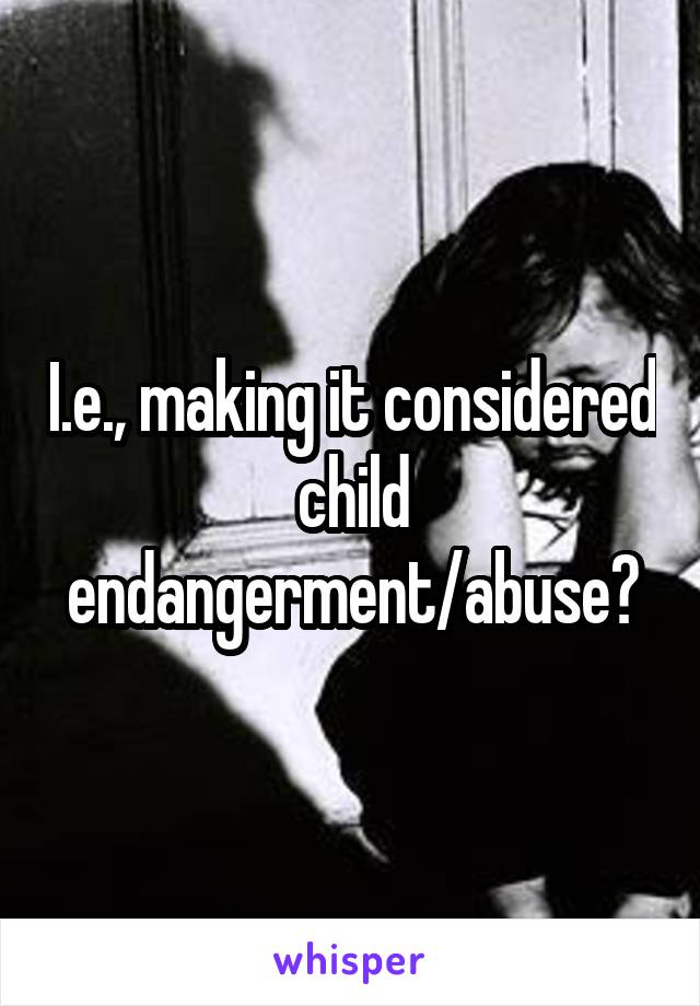 I.e., making it considered child endangerment/abuse?