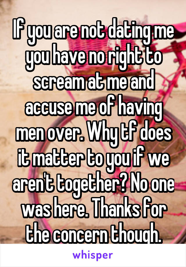 If you are not dating me you have no right to scream at me and accuse me of having men over. Why tf does it matter to you if we aren't together? No one was here. Thanks for the concern though.