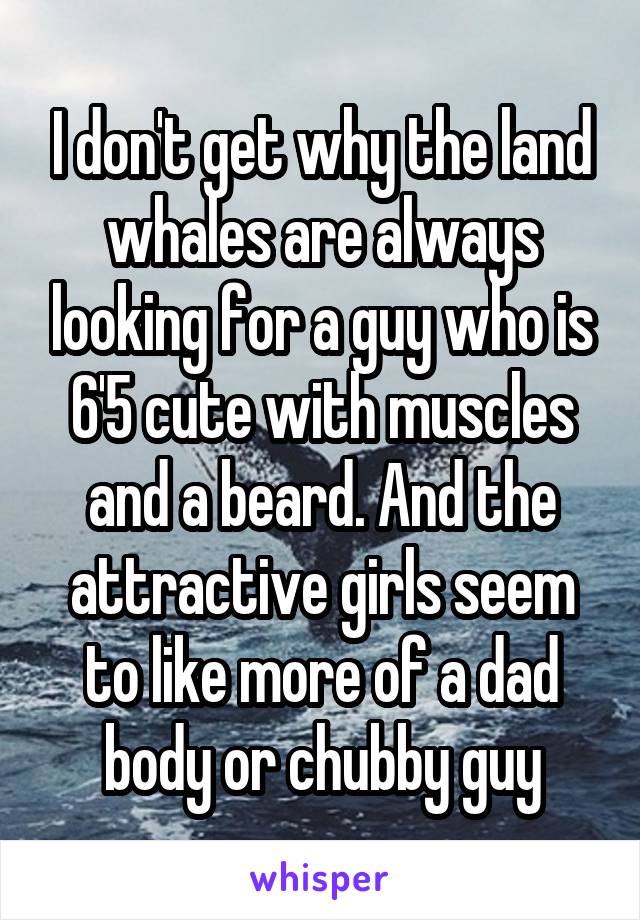 I don't get why the land whales are always looking for a guy who is 6'5 cute with muscles and a beard. And the attractive girls seem to like more of a dad body or chubby guy