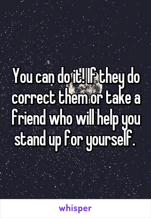 You can do it! If they do correct them or take a friend who will help you stand up for yourself. 