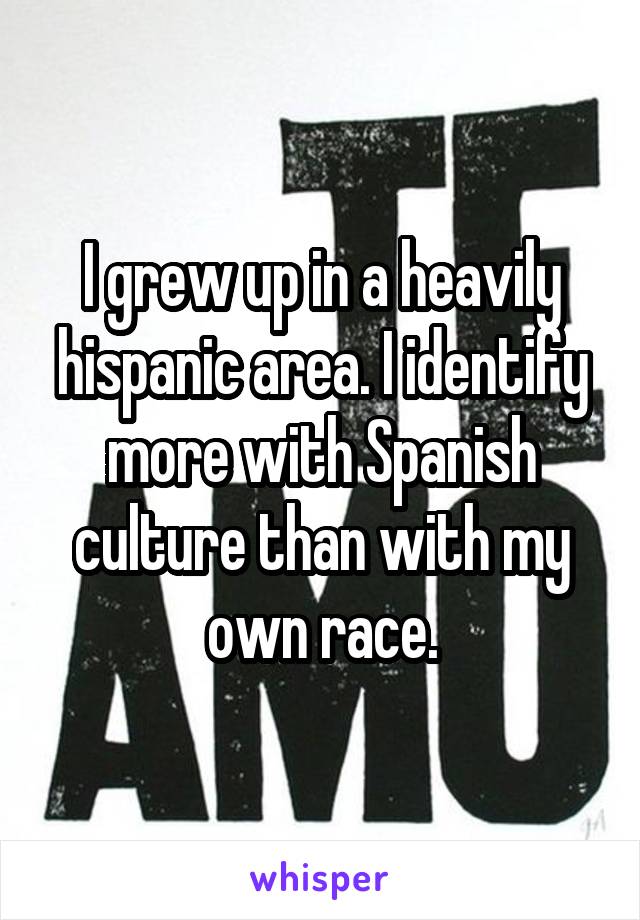 I grew up in a heavily hispanic area. I identify more with Spanish culture than with my own race.