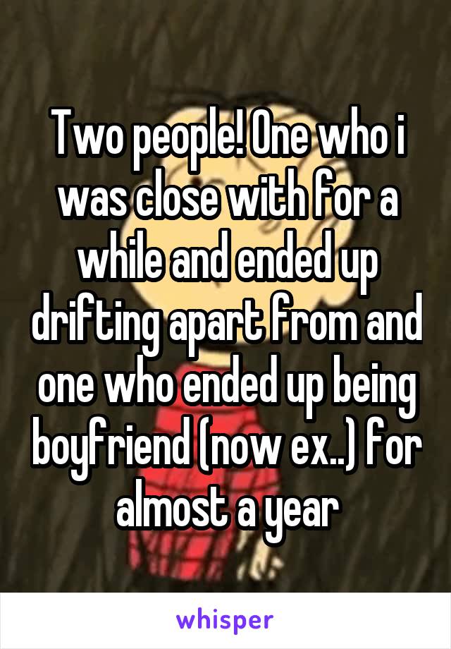 Two people! One who i was close with for a while and ended up drifting apart from and one who ended up being boyfriend (now ex..) for almost a year