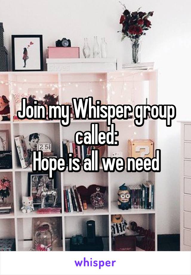 Join my Whisper group called:
Hope is all we need