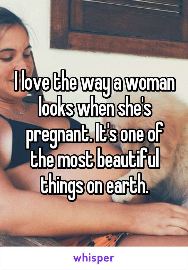 I love the way a woman looks when she's pregnant. It's one of the most beautiful things on earth.