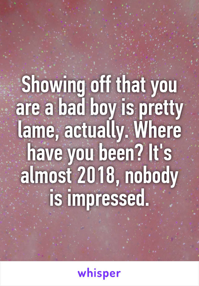 Showing off that you are a bad boy is pretty lame, actually. Where have you been? It's almost 2018, nobody is impressed.