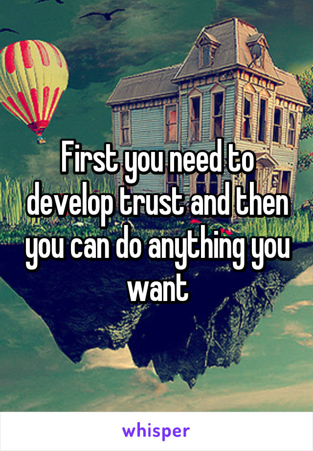 First you need to develop trust and then you can do anything you want