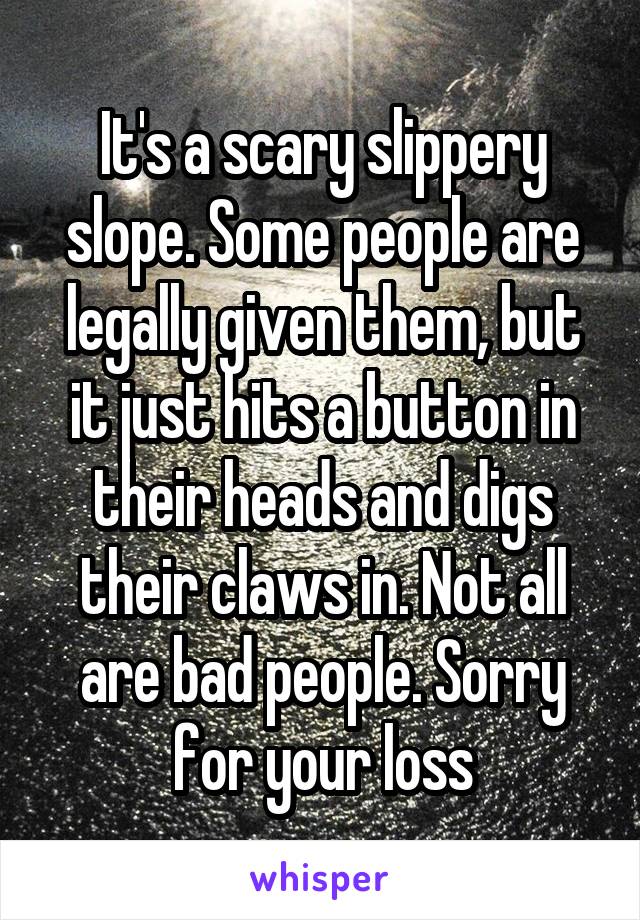 It's a scary slippery slope. Some people are legally given them, but it just hits a button in their heads and digs their claws in. Not all are bad people. Sorry for your loss