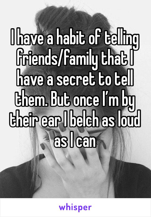 I have a habit of telling friends/family that I have a secret to tell them. But once I’m by their ear I belch as loud as I can