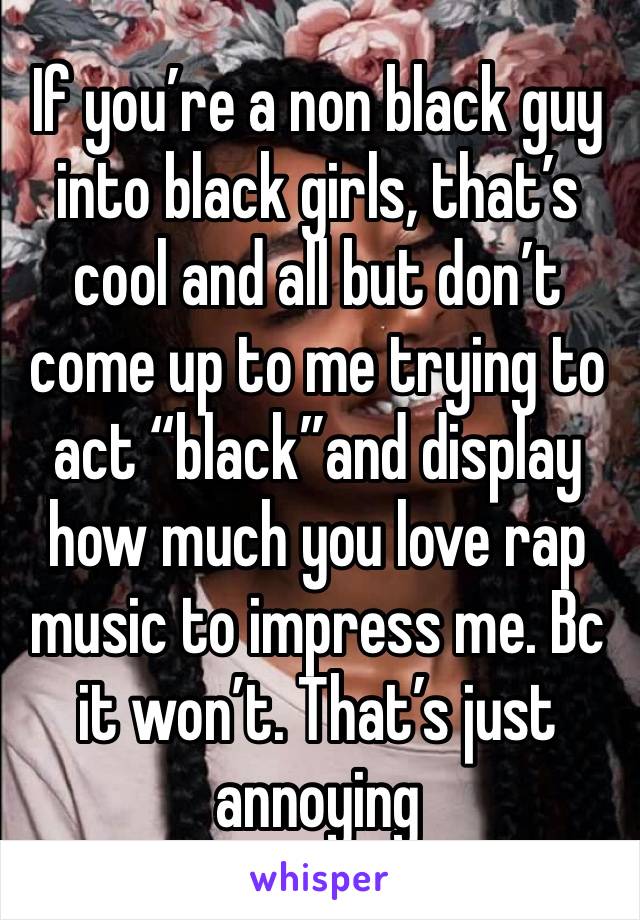 If you’re a non black guy into black girls, that’s cool and all but don’t come up to me trying to act “black”and display how much you love rap music to impress me. Bc it won’t. That’s just annoying