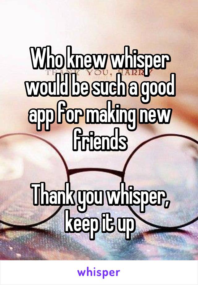 Who knew whisper would be such a good app for making new friends

Thank you whisper, keep it up