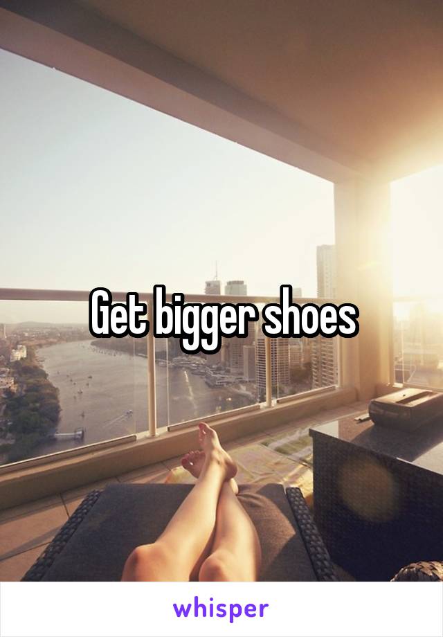 Get bigger shoes